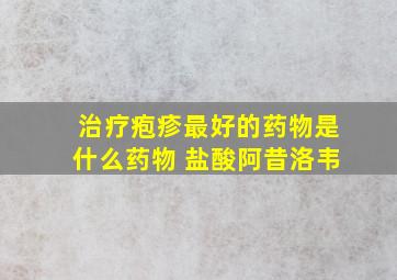 治疗疱疹最好的药物是什么药物 盐酸阿昔洛韦